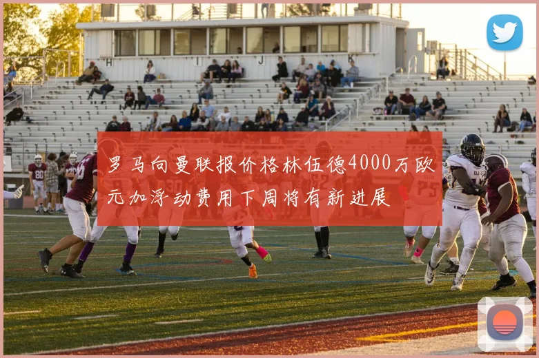 罗马向曼联报价格林伍德4000万欧元加浮动费用下周将有新进展