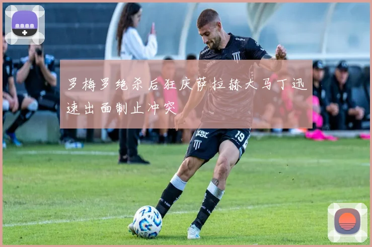 罗梅罗绝杀后狂庆萨拉赫大马丁迅速出面制止冲突