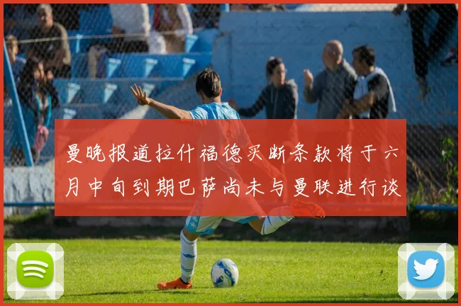 曼晚报道拉什福德买断条款将于六月中旬到期巴萨尚未与曼联进行谈判