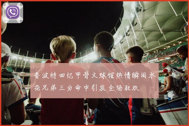 香波特回忆甲骨文球馆热情瞬间水花兄弟三分命中引发全场狂欢