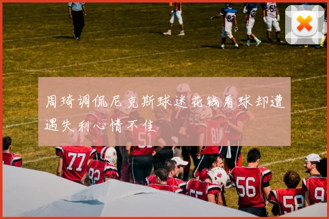 周琦调侃尼克斯球迷花钱看球却遭遇失利心情不佳
