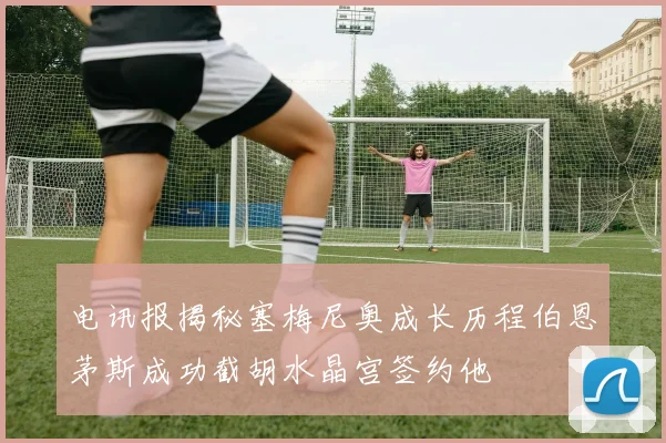 电讯报揭秘塞梅尼奥成长历程伯恩茅斯成功截胡水晶宫签约他