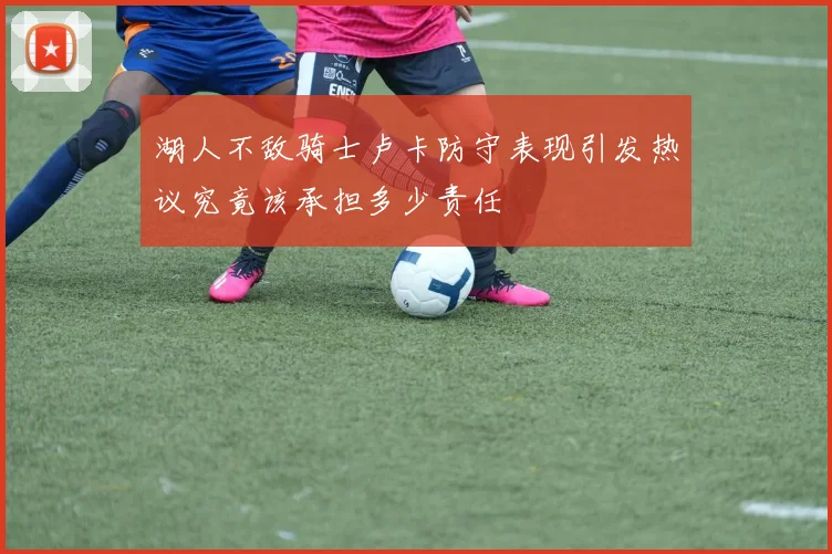湖人不敌骑士卢卡防守表现引发热议究竟该承担多少责任