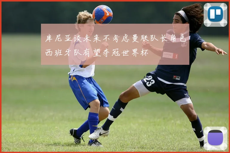 库尼亚谈未来不考虑曼联队长角色西班牙队有望夺冠世界杯