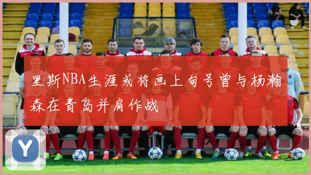 里斯NBA生涯或将画上句号曾与杨瀚森在青岛并肩作战