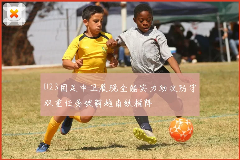 U23国足中卫展现全能实力助攻防守双重任务破解越南铁桶阵