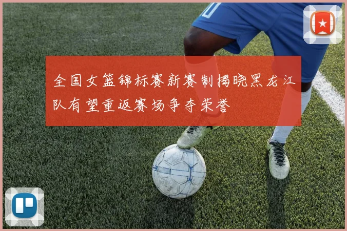 全国女篮锦标赛新赛制揭晓黑龙江队有望重返赛场争夺荣誉
