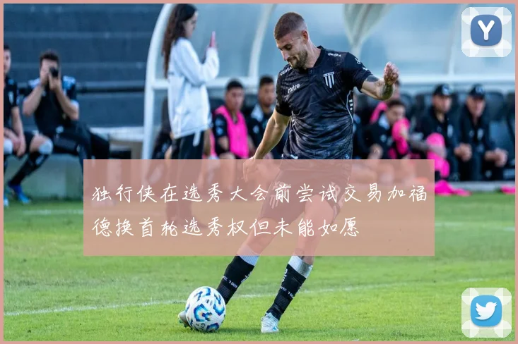 独行侠在选秀大会前尝试交易加福德换首轮选秀权但未能如愿