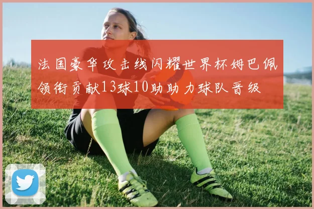 法国豪华攻击线闪耀世界杯姆巴佩领衔贡献13球10助助力球队晋级