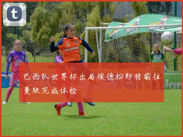 巴西队世界杯出局埃德松即将前往曼联完成体检