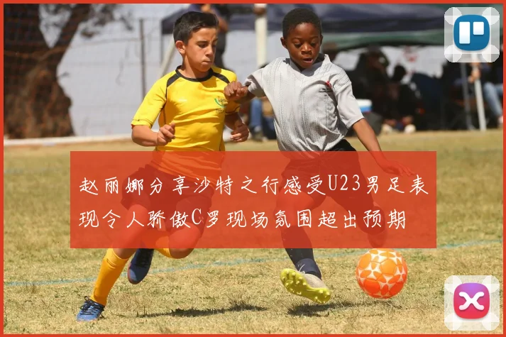 赵丽娜分享沙特之行感受U23男足表现令人骄傲C罗现场氛围超出预期