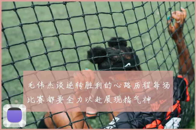 毛伟杰谈逆转胜利的心路历程每场比赛都要全力以赴展现精气神