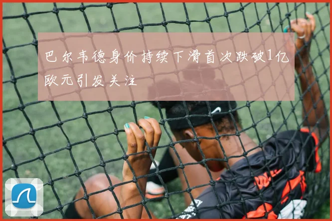 巴尔韦德身价持续下滑首次跌破1亿欧元引发关注