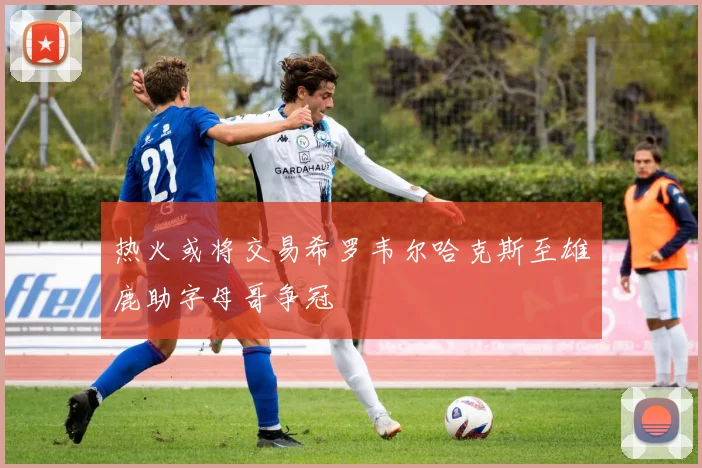 热火或将交易希罗韦尔哈克斯至雄鹿助字母哥争冠