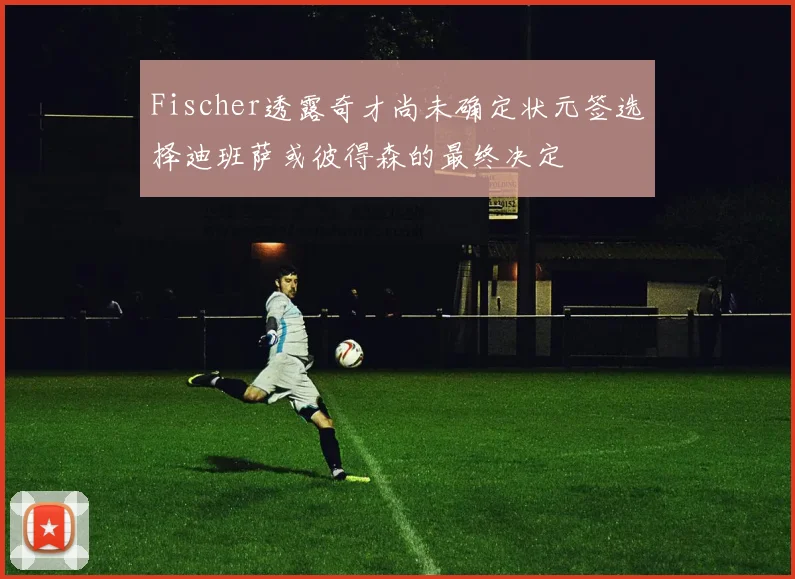 Fischer透露奇才尚未确定状元签选择迪班萨或彼得森的最终决定