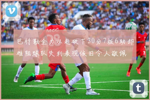 巴特勒全力以赴砍下30分7板6助却难阻球队失利表现依旧令人敬佩