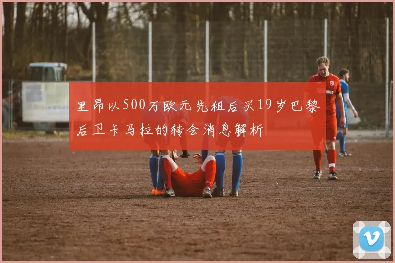 里昂以500万欧元先租后买19岁巴黎后卫卡马拉的转会消息解析