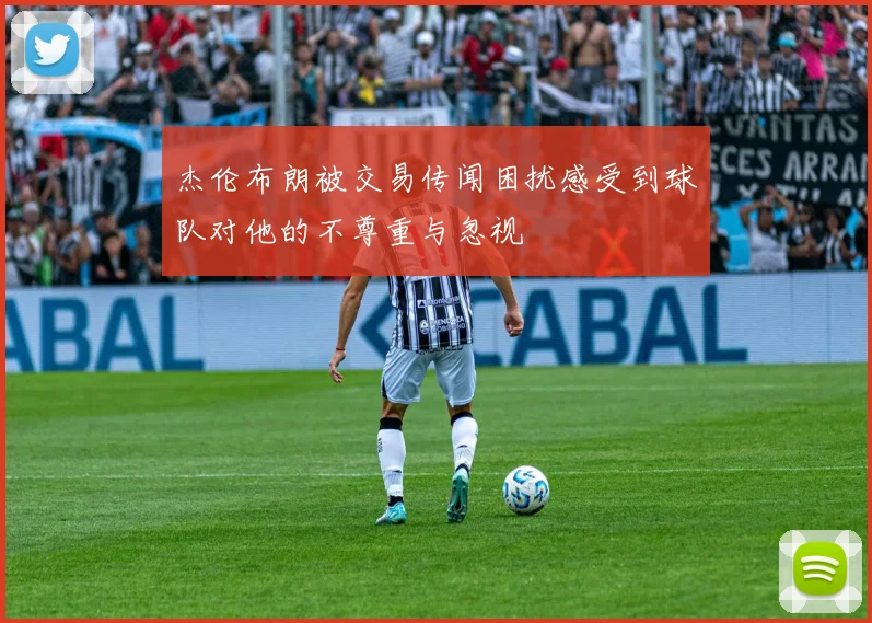 杰伦布朗被交易传闻困扰感受到球队对他的不尊重与忽视